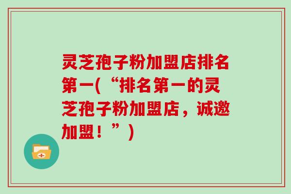 灵芝孢子粉加盟店排名第一(“排名第一的灵芝孢子粉加盟店,诚邀加盟!”)