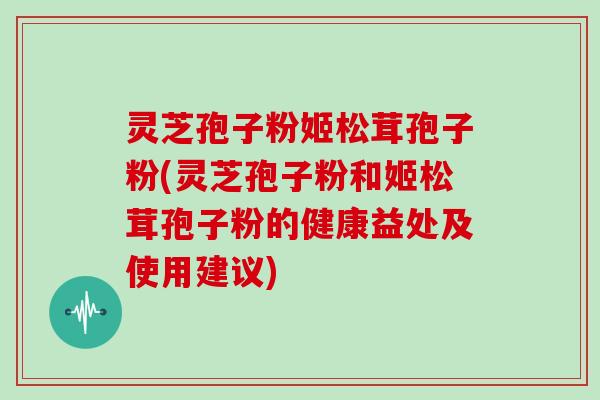 灵芝孢子粉姬松茸孢子粉(灵芝孢子粉和姬松茸孢子粉的健康益处及使用建议)