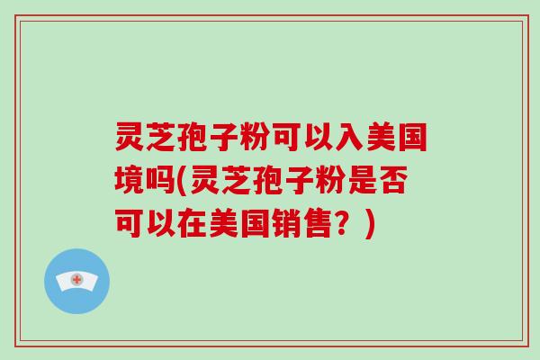 灵芝孢子粉可以入美国境吗(灵芝孢子粉是否可以在美国销售？)