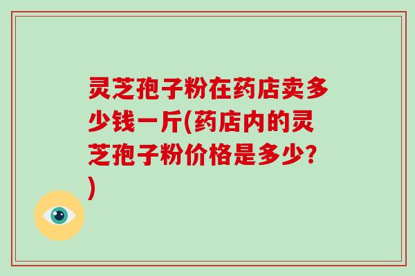 灵芝孢子粉在药店卖多少钱一斤(药店内的灵芝孢子粉价格是多少?)