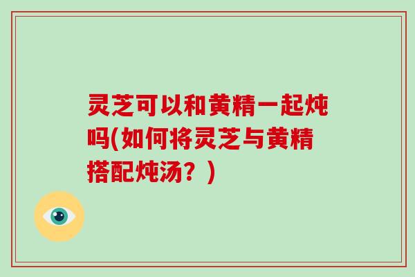 灵芝可以和黄精一起炖吗(如何将灵芝与黄精搭配炖汤?)