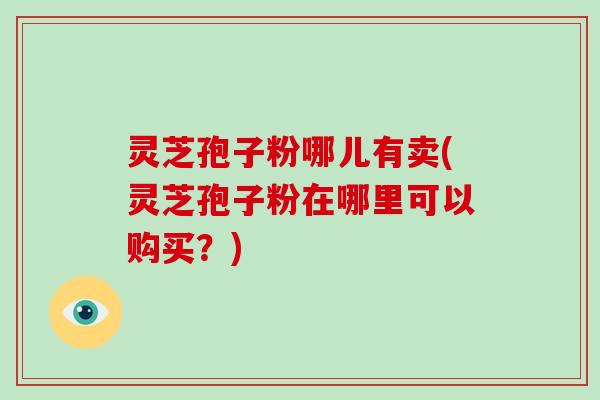 灵芝孢子粉哪儿有卖(灵芝孢子粉在哪里可以购买？)