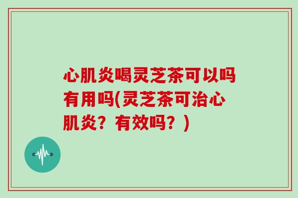 心肌炎喝灵芝茶可以吗有用吗(灵芝茶可治心肌炎?有效吗?)