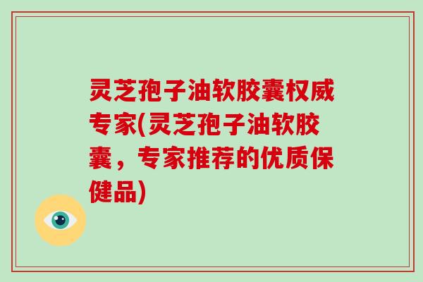 灵芝孢子油软胶囊权威专家(灵芝孢子油软胶囊,专家推荐的优质保健品)