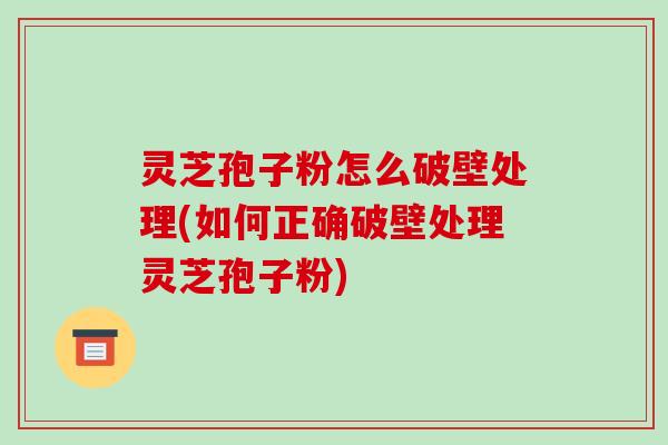灵芝孢子粉怎么破壁处理(如何正确破壁处理灵芝孢子粉)