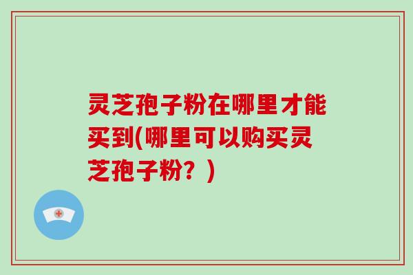 灵芝孢子粉在哪里才能买到(哪里可以购买灵芝孢子粉?)