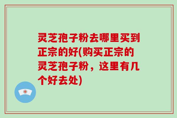 灵芝孢子粉去哪里买到正宗的好(购买正宗的灵芝孢子粉,这里有几个好去处)