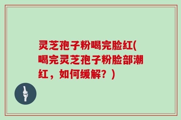 灵芝孢子粉喝完脸红(喝完灵芝孢子粉脸部潮红,如何缓解?)