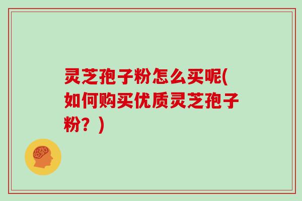 灵芝孢子粉怎么买呢(如何购买优质灵芝孢子粉?)
