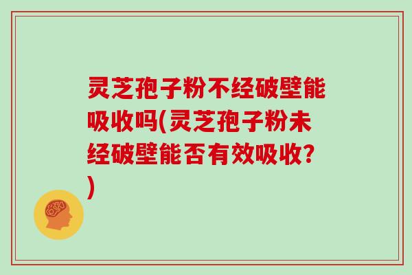灵芝孢子粉不经破壁能吸收吗(灵芝孢子粉未经破壁能否有效吸收？)