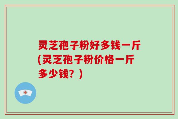灵芝孢子粉好多钱一斤(灵芝孢子粉价格一斤多少钱?)