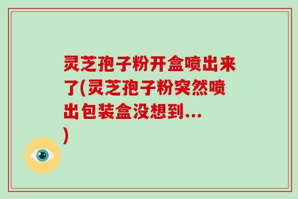 灵芝孢子粉开盒喷出来了(灵芝孢子粉突然喷出包装盒没想到...)