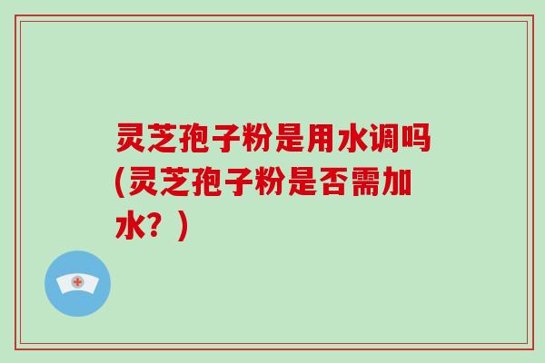 灵芝孢子粉是用水调吗(灵芝孢子粉是否需加水？)