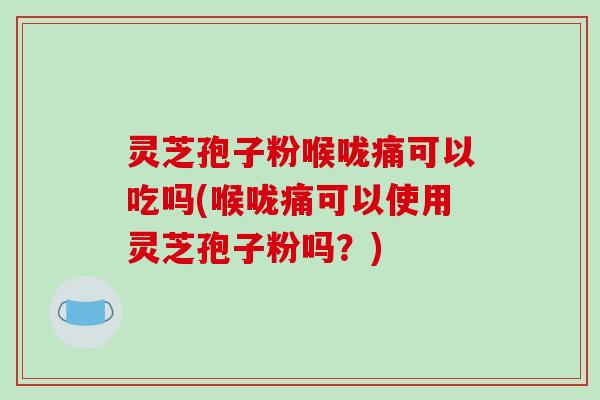 灵芝孢子粉喉咙痛可以吃吗(喉咙痛可以使用灵芝孢子粉吗?)