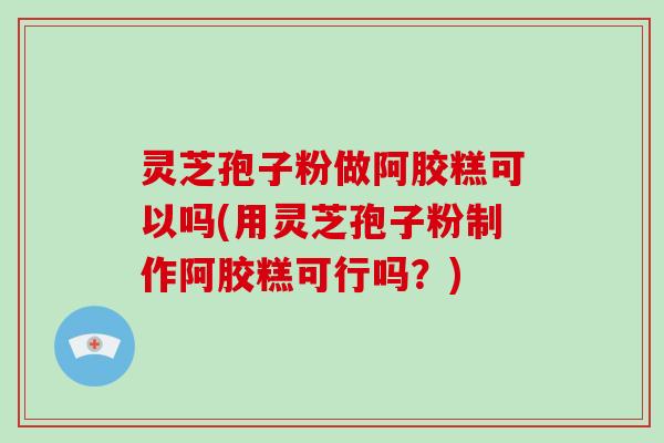 灵芝孢子粉做阿胶糕可以吗(用灵芝孢子粉制作阿胶糕可行吗?)