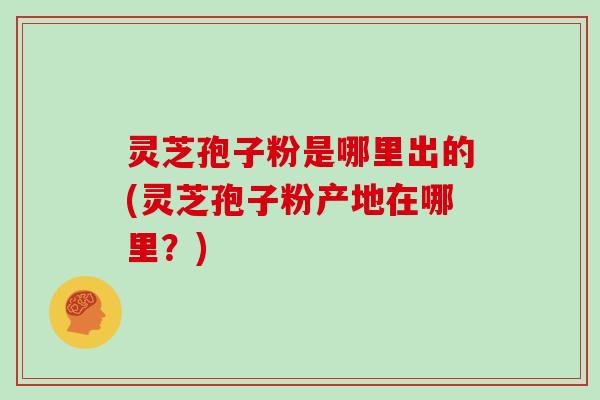 灵芝孢子粉是哪里出的(灵芝孢子粉产地在哪里?)