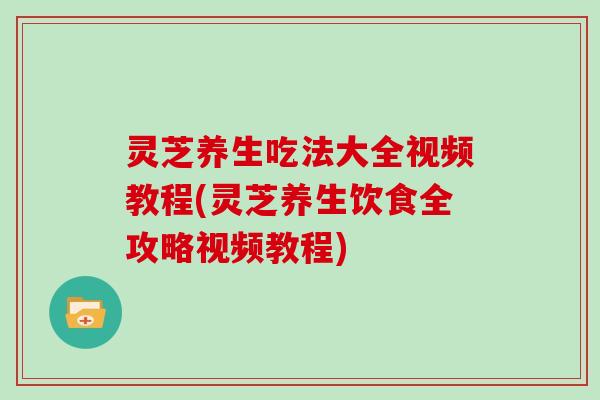 灵芝养生吃法大全视频教程(灵芝养生饮食全攻略视频教程)