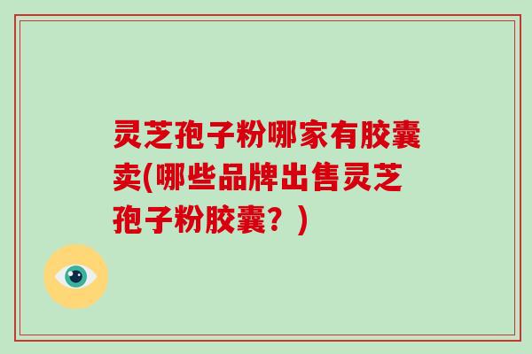 灵芝孢子粉哪家有胶囊卖(哪些品牌出售灵芝孢子粉胶囊?)