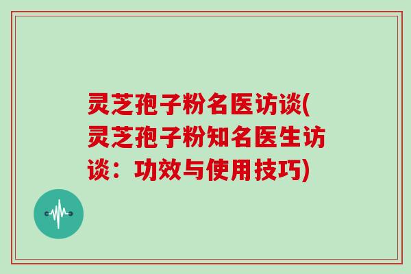 灵芝孢子粉名医访谈(灵芝孢子粉知名医生访谈:功效与使用技巧)