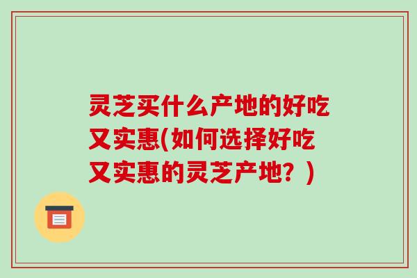 灵芝买什么产地的好吃又实惠(如何选择好吃又实惠的灵芝产地?)