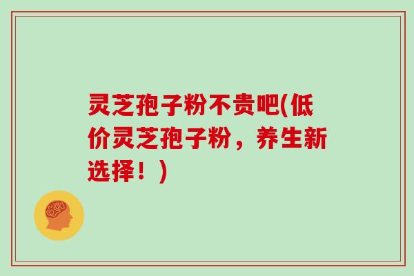 灵芝孢子粉不贵吧(低价灵芝孢子粉,养生新选择!)