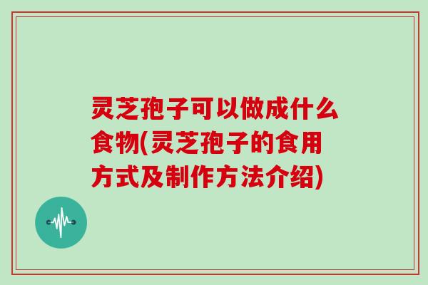灵芝孢子可以做成什么食物(灵芝孢子的食用方式及制作方法介绍)