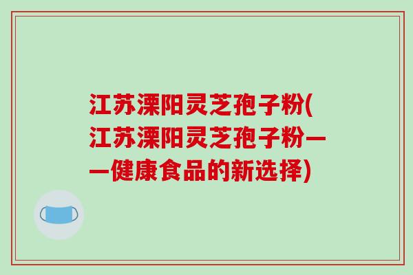 江苏溧阳灵芝孢子粉(江苏溧阳灵芝孢子粉——健康食品的新选择)