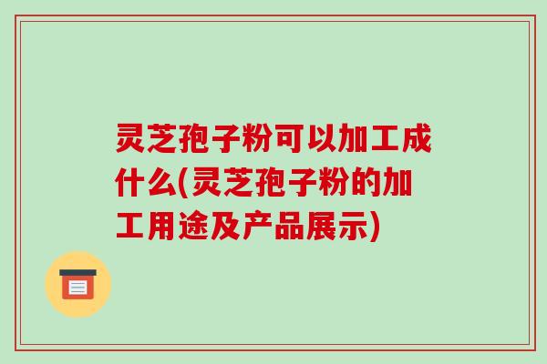灵芝孢子粉可以加工成什么(灵芝孢子粉的加工用途及产品展示)