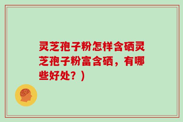 灵芝孢子粉怎样含硒灵芝孢子粉富含硒，有哪些好处？)