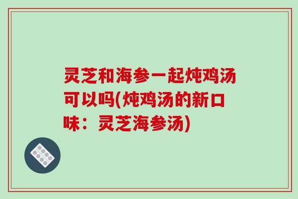 灵芝和海参一起炖鸡汤可以吗(炖鸡汤的新口味:灵芝海参汤)