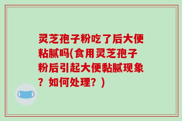 灵芝孢子粉吃了后大便粘腻吗(食用灵芝孢子粉后引起大便黏腻现象?如何处理?)