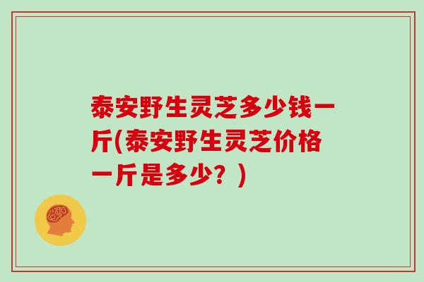 泰安野生灵芝多少钱一斤(泰安野生灵芝价格一斤是多少?)