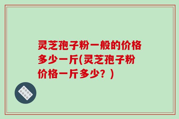 灵芝孢子粉一般的价格多少一斤(灵芝孢子粉价格一斤多少?)