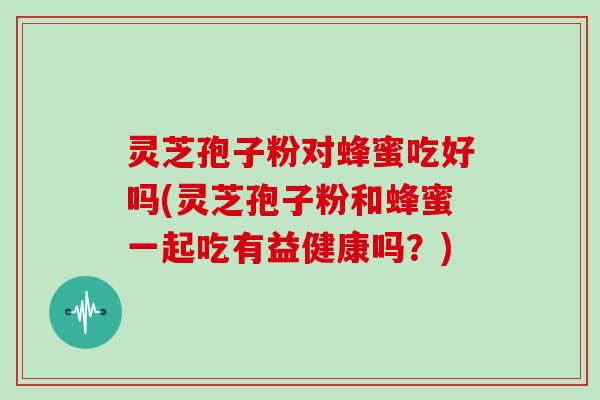 灵芝孢子粉对蜂蜜吃好吗(灵芝孢子粉和蜂蜜一起吃有益健康吗?)
