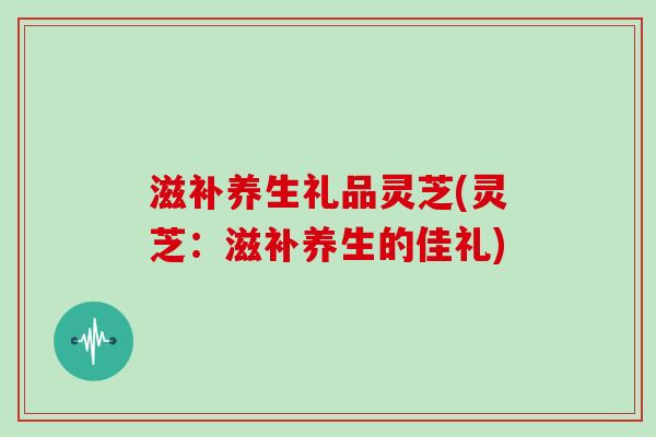 滋补养生礼品灵芝(灵芝:滋补养生的佳礼)