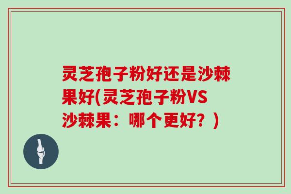 灵芝孢子粉好还是沙棘果好(灵芝孢子粉VS沙棘果:哪个更好?)