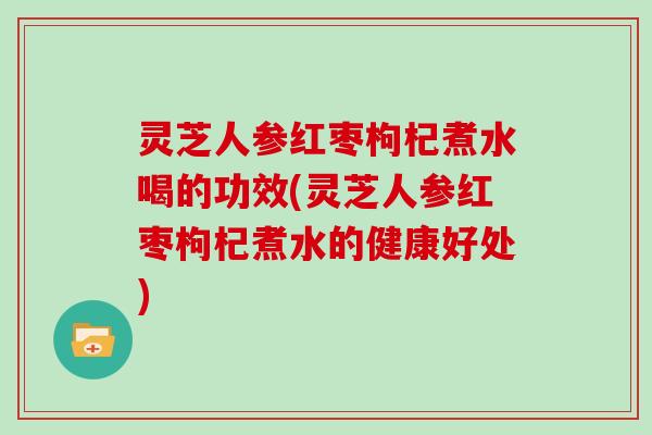 灵芝人参红枣枸杞煮水喝的功效(灵芝人参红枣枸杞煮水的健康好处)