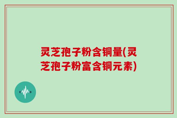 灵芝孢子粉含铜量(灵芝孢子粉富含铜元素)