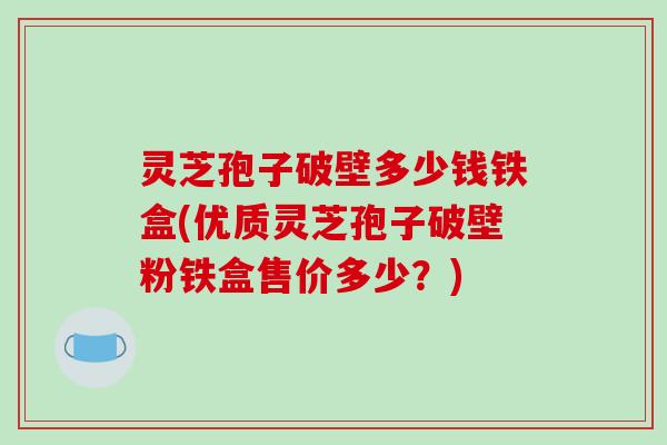 灵芝孢子破壁多少钱铁盒(优质灵芝孢子破壁粉铁盒售价多少?)