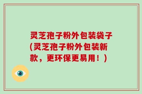 灵芝孢子粉外包装袋子(灵芝孢子粉外包装新款,更环保更易用!)