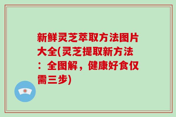 新鲜灵芝萃取方法图片大全(灵芝提取新方法：全图解，健康好食仅需三步)