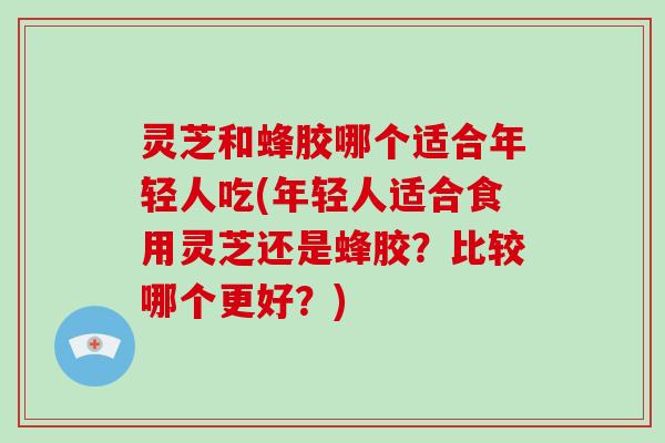 灵芝和蜂胶哪个适合年轻人吃(年轻人适合食用灵芝还是蜂胶?比较哪个更好?)