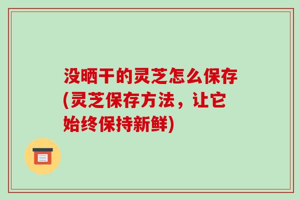 没晒干的灵芝怎么保存(灵芝保存方法，让它始终保持新鲜)