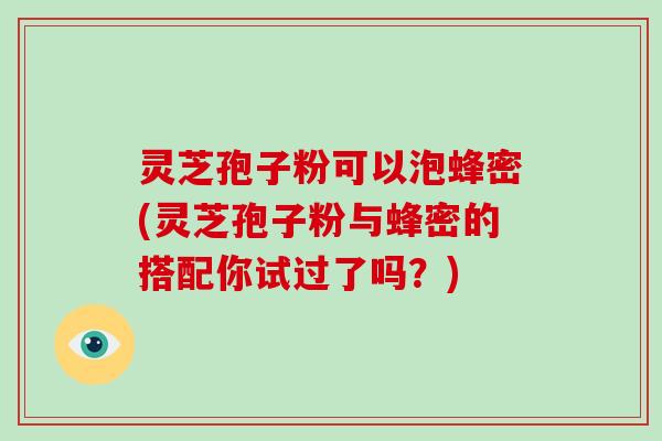灵芝孢子粉可以泡蜂密(灵芝孢子粉与蜂密的搭配你试过了吗?)