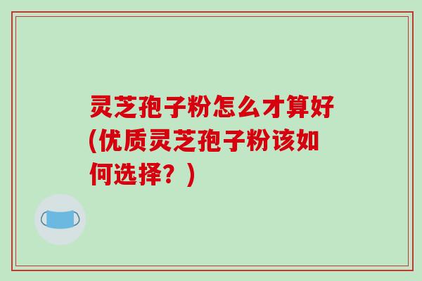 灵芝孢子粉怎么才算好(优质灵芝孢子粉该如何选择?)