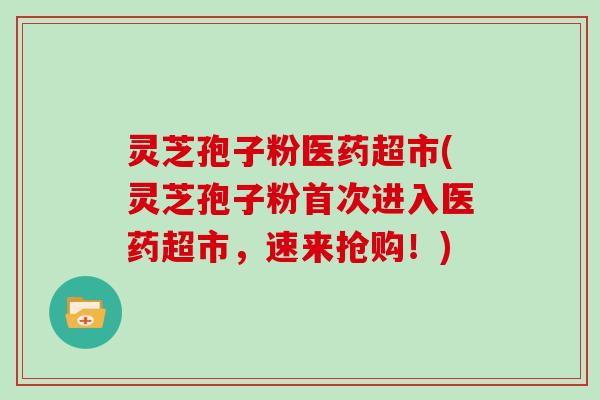 灵芝孢子粉医药超市(灵芝孢子粉首次进入医药超市,速来抢购!)