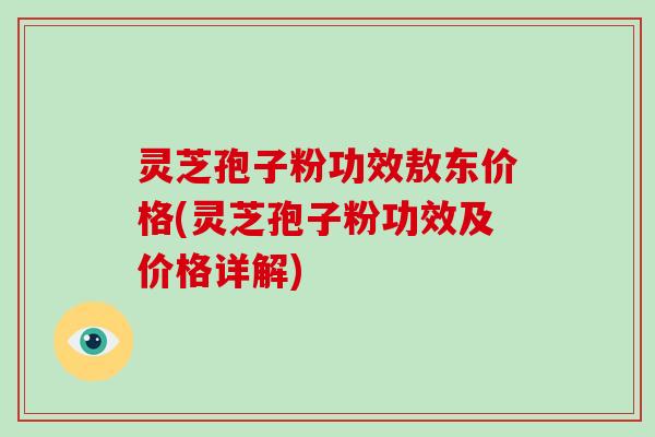 灵芝孢子粉功效敖东价格(灵芝孢子粉功效及价格详解)