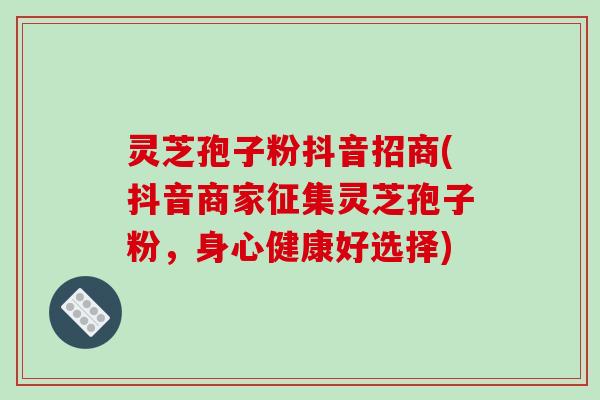 灵芝孢子粉抖音招商(抖音商家征集灵芝孢子粉,身心健康好选择)