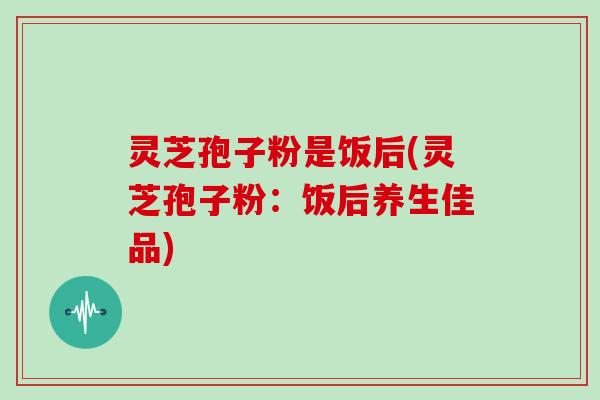 灵芝孢子粉是饭后(灵芝孢子粉:饭后养生佳品)