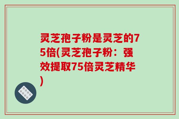 灵芝孢子粉是灵芝的75倍(灵芝孢子粉:强效提取75倍灵芝精华)